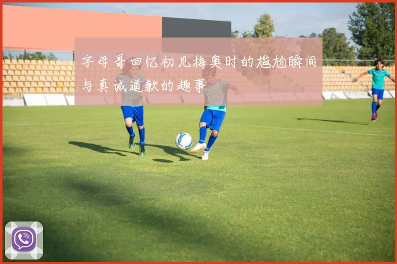 字母哥回忆初见梅奥时的尴尬瞬间与真诚道歉的趣事