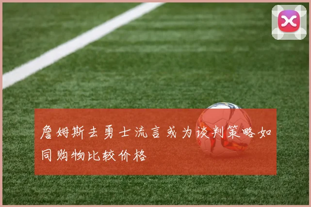 詹姆斯去勇士流言或为谈判策略如同购物比较价格