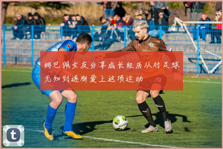 姆巴佩女友分享成长经历从对足球无知到逐渐爱上这项运动