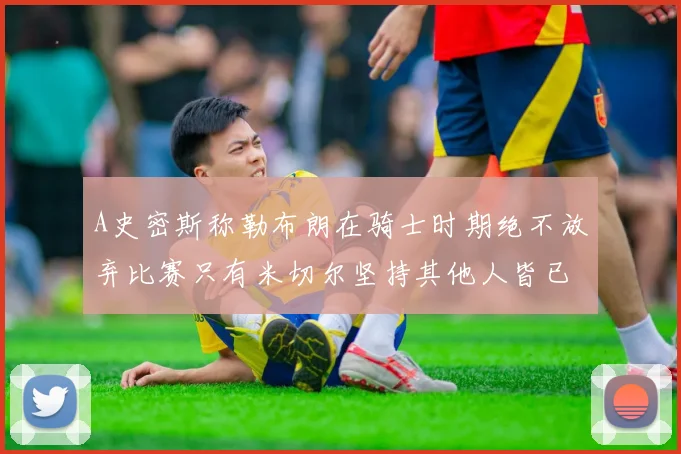 A史密斯称勒布朗在骑士时期绝不放弃比赛只有米切尔坚持其他人皆已放弃