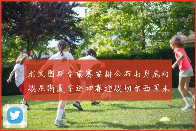 尤文图斯季前赛安排公布七月底对战尼斯夏季巡回赛迎战切尔西国米巴勒莫