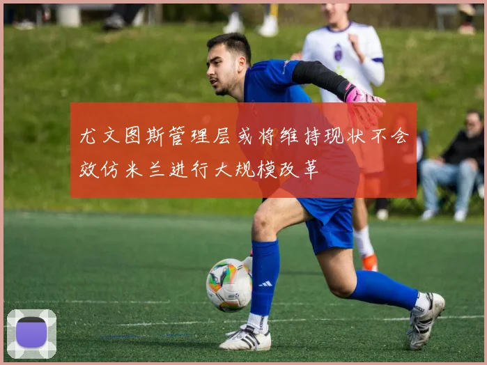 尤文图斯管理层或将维持现状不会效仿米兰进行大规模改革