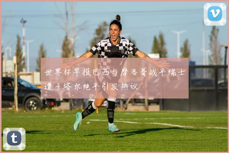 世界杯早报巴西与摩洛哥战平瑞士遭卡塔尔绝平引发热议