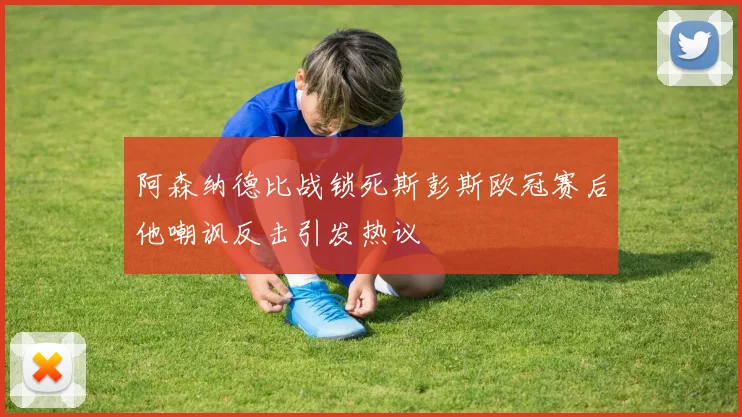 阿森纳德比战锁死斯彭斯欧冠赛后他嘲讽反击引发热议