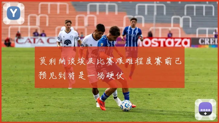 莫利纳谈埃及比赛艰难程度赛前已预见到将是一场硬仗