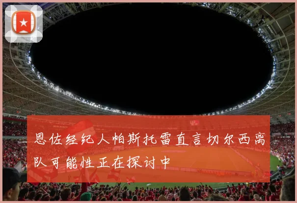 恩佐经纪人帕斯托雷直言切尔西离队可能性正在探讨中