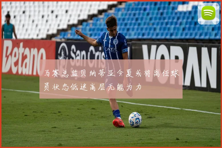 马赛总监贝纳蒂亚今夏或将离任球员状态低迷高层无能为力