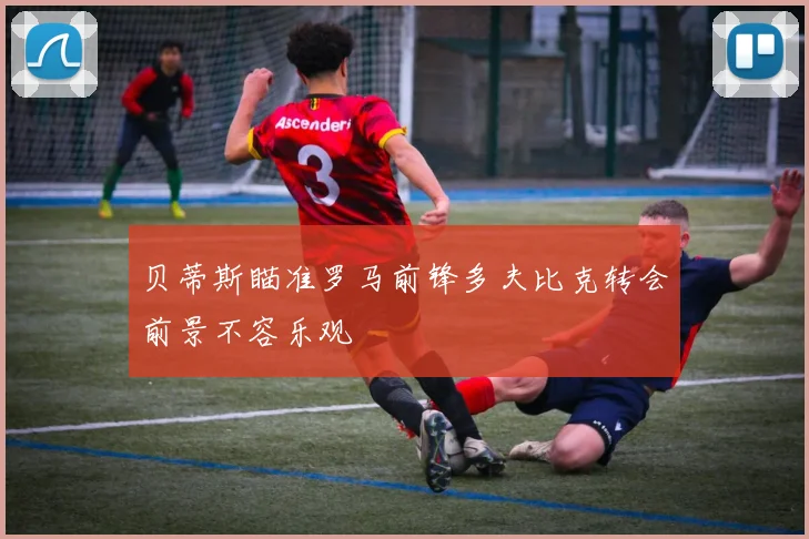 贝蒂斯瞄准罗马前锋多夫比克转会前景不容乐观