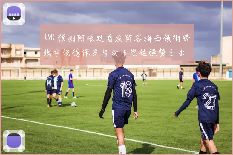 RMC预测阿根廷首发阵容梅西领衔锋线中场德保罗与麦卡恩佐强势出击